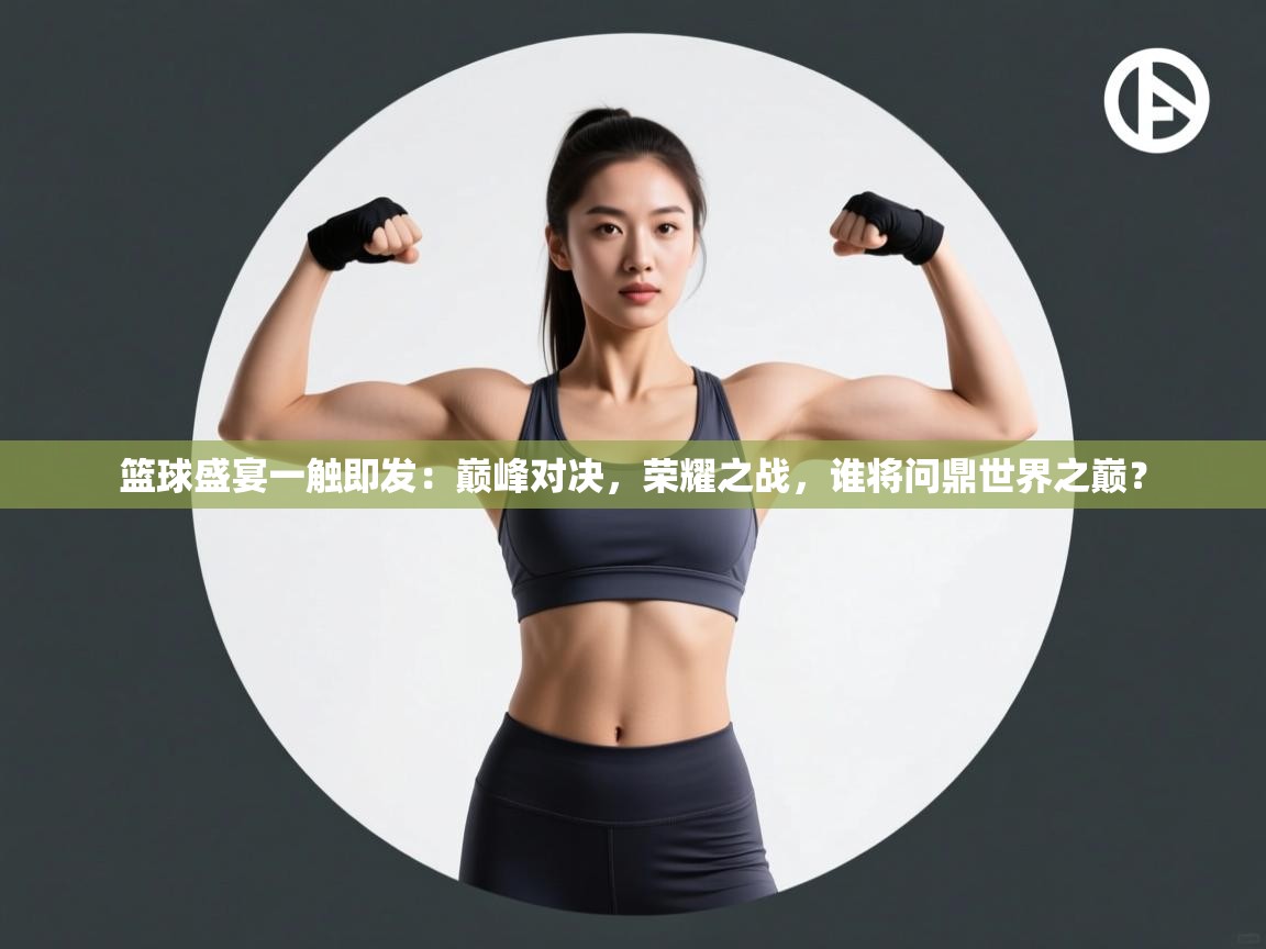 篮球盛宴一触即发：巅峰对决，荣耀之战，谁将问鼎世界之巅？